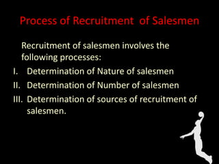 Process of Recruitment of Salesmen
Recruitment of salesmen involves the
following processes:
I. Determination of Nature of salesmen
II. Determination of Number of salesmen
III. Determination of sources of recruitment of
salesmen.
 