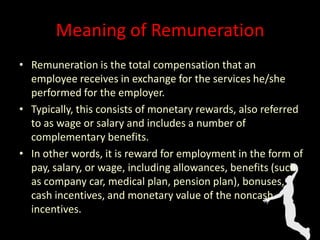 Meaning of Remuneration
• Remuneration is the total compensation that an
employee receives in exchange for the services he/she
performed for the employer.
• Typically, this consists of monetary rewards, also referred
to as wage or salary and includes a number of
complementary benefits.
• In other words, it is reward for employment in the form of
pay, salary, or wage, including allowances, benefits (such
as company car, medical plan, pension plan), bonuses,
cash incentives, and monetary value of the noncash
incentives.
 