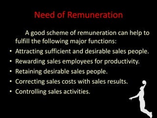 Need of Remuneration
A good scheme of remuneration can help to
fulfill the following major functions:
• Attracting sufficient and desirable sales people.
• Rewarding sales employees for productivity.
• Retaining desirable sales people.
• Correcting sales costs with sales results.
• Controlling sales activities.
 