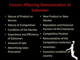 Factors Affecting Remuneration of
Salesmen
• Nature of Product or
Service
• Nature of Competition
• Condition of the Market
• Experience and Efficiency
of Salesman
• Amount of Sale
• Advertising Sales
Promotion
• New Product or New
Market
• Reputation and Financial
Position of the Enterprise
• Competitive Position
• Remuneration of the
Competitive Institution
• Amenities
• Economic condition of the
country
 