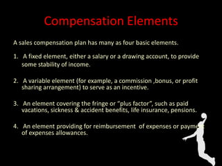 Compensation Elements
A sales compensation plan has many as four basic elements.
1. A fixed element, either a salary or a drawing account, to provide
some stability of income.
2. A variable element (for example, a commission ,bonus, or profit
sharing arrangement) to serve as an incentive.
3. An element covering the fringe or “plus factor”, such as paid
vacations, sickness & accident benefits, life insurance, pensions.
4. An element providing for reimbursement of expenses or payment
of expenses allowances.
 