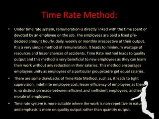 Time Rate Method:
• Under time rate system, remuneration is directly linked with the time spent or
devoted by an employee on the job. The employees are paid a fixed pre-
decided amount hourly, daily, weekly or monthly irrespective of their output.
It is a very simple method of remuneration. It leads to minimum wastage of
resources and lesser chances of accidents. Time Rate method leads to quality
output and this method is very beneficial to new employees as they can learn
their work without any reduction in their salaries. This method encourages
employees unity as employees of a particular group/cadre get equal salaries.
• There are some drawbacks of Time Rate Method, such as, it leads to tight
supervision, indefinite employee cost, lesser efficiency of employees as there
is no distinction made between efficient and inefficient employees, and lesser
morale of employees.
• Time rate system is more suitable where the work is non-repetitive in nature
and emphasis is more on quality output rather than quantity output.
 
