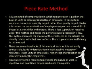 Piece Rate Method
• It is a method of compensation in which remuneration is paid on the
basis of units or pieces produced by an employee. In this system
emphasis is more on quantity output rather than quality output. Under
this system the determination of employee cost per unit is not difficult
because salaries differ with output. There is less supervision required
under this method and hence the per unit cost of production is low.
This system improves the morale of the employees as the salaries are
directly related with their work efforts. There is greater work-efficiency
in this method.
• There are some drawbacks of this method, such as, it is not easily
computable, leads to deterioration in work quality, wastage of
resources, lesser unity of employees, higher cost of production and
insecurity among the employees.
• Piece rate system is more suitable where the nature of work is
repetitive and quantity is emphasized more than quality.
 