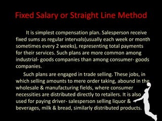 Fixed Salary or Straight Line Method
It is simplest compensation plan. Salesperson receive
fixed sums as regular intervals(usually each week or month
sometimes every 2 weeks), representing total payments
for their services. Such plans are more common among
industrial- goods companies than among consumer- goods
companies.
Such plans are engaged in trade selling. These jobs, in
which selling amounts to mere order taking, abound in the
wholesale & manufacturing fields, where consumer
necessities are distributed directly to retailers. It is also
used for paying driver- salesperson selling liquor &
beverages, milk & bread, similarly distributed products.
 