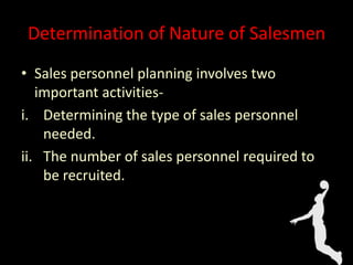 Determination of Nature of Salesmen
• Sales personnel planning involves two
important activities-
i. Determining the type of sales personnel
needed.
ii. The number of sales personnel required to
be recruited.
 