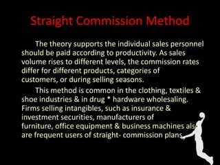 Straight Commission Method
The theory supports the individual sales personnel
should be paid according to productivity. As sales
volume rises to different levels, the commission rates
differ for different products, categories of
customers, or during selling seasons.
This method is common in the clothing, textiles &
shoe industries & in drug * hardware wholesaling.
Firms selling intangibles, such as insurance &
investment securities, manufacturers of
furniture, office equipment & business machines also
are frequent users of straight- commission plans.
 