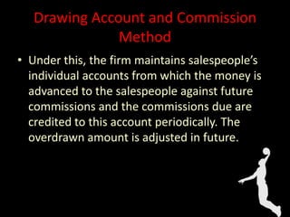 Drawing Account and Commission
Method
• Under this, the firm maintains salespeople’s
individual accounts from which the money is
advanced to the salespeople against future
commissions and the commissions due are
credited to this account periodically. The
overdrawn amount is adjusted in future.
 