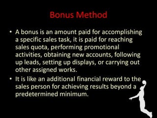Bonus Method
• A bonus is an amount paid for accomplishing
a specific sales task, it is paid for reaching
sales quota, performing promotional
activities, obtaining new accounts, following
up leads, setting up displays, or carrying out
other assigned works.
• It is like an additional financial reward to the
sales person for achieving results beyond a
predetermined minimum.
 