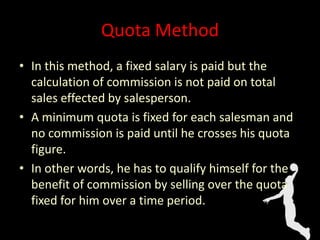 Quota Method
• In this method, a fixed salary is paid but the
calculation of commission is not paid on total
sales effected by salesperson.
• A minimum quota is fixed for each salesman and
no commission is paid until he crosses his quota
figure.
• In other words, he has to qualify himself for the
benefit of commission by selling over the quota
fixed for him over a time period.
 