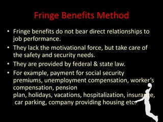 Fringe Benefits Method
• Fringe benefits do not bear direct relationships to
job performance.
• They lack the motivational force, but take care of
the safety and security needs.
• They are provided by federal & state law.
• For example, payment for social security
premiums, unemployment compensation, worker’s
compensation, pension
plan, holidays, vacations, hospitalization, insurance,
car parking, company providing housing etc.
 