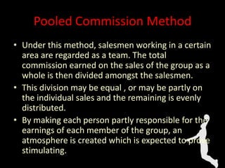 Pooled Commission Method
• Under this method, salesmen working in a certain
area are regarded as a team. The total
commission earned on the sales of the group as a
whole is then divided amongst the salesmen.
• This division may be equal , or may be partly on
the individual sales and the remaining is evenly
distributed.
• By making each person partly responsible for the
earnings of each member of the group, an
atmosphere is created which is expected to prove
stimulating.
 