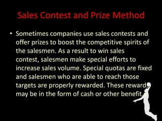 Sales Contest and Prize Method
• Sometimes companies use sales contests and
offer prizes to boost the competitive spirits of
the salesmen. As a result to win sales
contest, salesmen make special efforts to
increase sales volume. Special quotas are fixed
and salesmen who are able to reach those
targets are properly rewarded. These rewards
may be in the form of cash or other benefit.s
 