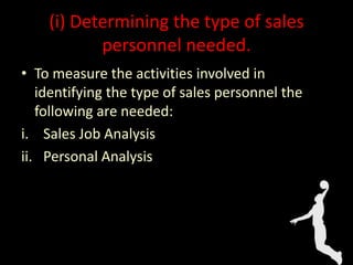 (i) Determining the type of sales
personnel needed.
• To measure the activities involved in
identifying the type of sales personnel the
following are needed:
i. Sales Job Analysis
ii. Personal Analysis
 
