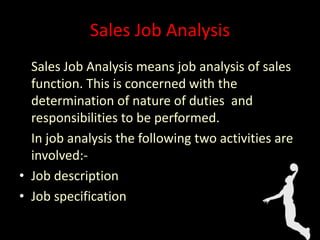 Sales Job Analysis
Sales Job Analysis means job analysis of sales
function. This is concerned with the
determination of nature of duties and
responsibilities to be performed.
In job analysis the following two activities are
involved:-
• Job description
• Job specification
 