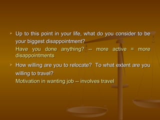  Up to this point in your life, what do you consider to beUp to this point in your life, what do you consider to be
your biggest disappointment?your biggest disappointment?
Have you done anything? -- more active = moreHave you done anything? -- more active = more
disappointmentsdisappointments
 How willing are you to relocate? To what extent are youHow willing are you to relocate? To what extent are you
willing to travel?willing to travel?
Motivation in wanting job -- involves travelMotivation in wanting job -- involves travel
 