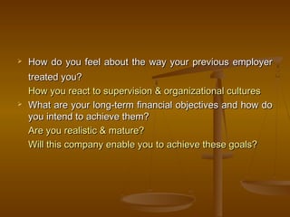  How do you feel about the way your previous employerHow do you feel about the way your previous employer
treated you?treated you?
How you react to supervision & organizational culturesHow you react to supervision & organizational cultures
 What are your long-term financial objectives and how doWhat are your long-term financial objectives and how do
you intend to achieve them?you intend to achieve them?
Are you realistic & mature?Are you realistic & mature?
Will this company enable you to achieve these goals?Will this company enable you to achieve these goals?
 