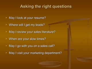 Asking the right questionsAsking the right questions
 May I look at your resume?May I look at your resume?
 Where will I get my leads?Where will I get my leads?
 May I review your sales literature?May I review your sales literature?
 When are your slow times?When are your slow times?
 May I go with you on a sales call?May I go with you on a sales call?
 May I visit your marketing department?May I visit your marketing department?
 