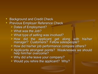  Background and Credit CheckBackground and Credit Check
 Previous Employer Reference CheckPrevious Employer Reference Check
 Dates of Employment?Dates of Employment?
 What was the Job?What was the Job?
 What type of selling was involved?What type of selling was involved?
 How did the applicant get along with his/herHow did the applicant get along with his/her
manager? Customers? Fellow salespeople?manager? Customers? Fellow salespeople?
 How did his/her job performance compare others?How did his/her job performance compare others?
 Applicants strongest points? Weaknesses we shouldApplicants strongest points? Weaknesses we should
help him/her overcome?help him/her overcome?
 Why did s/he leave your company?Why did s/he leave your company?
 Would you rehire the applicant? Why?Would you rehire the applicant? Why?
 