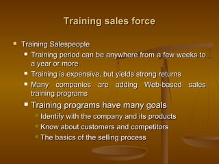 Training sales forceTraining sales force
 Training SalespeopleTraining Salespeople
 Training period can be anywhere from a few weeks toTraining period can be anywhere from a few weeks to
a year or morea year or more
 Training is expensive, but yields strong returnsTraining is expensive, but yields strong returns
 Many companies are adding Web-based salesMany companies are adding Web-based sales
training programstraining programs
 Training programs have many goalsTraining programs have many goals
 Identify with the company and its productsIdentify with the company and its products
 Know about customers and competitorsKnow about customers and competitors
 The basics of the selling processThe basics of the selling process
 