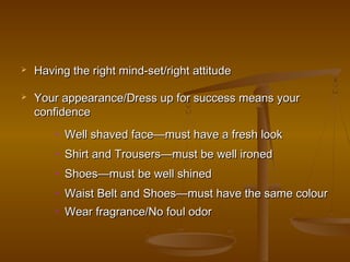  Having the right mind-set/right attitudeHaving the right mind-set/right attitude
 Your appearance/Dress up for success means yourYour appearance/Dress up for success means your
confidenceconfidence
• Well shaved face—must have a fresh lookWell shaved face—must have a fresh look
• Shirt and Trousers—must be well ironedShirt and Trousers—must be well ironed
• Shoes—must be well shinedShoes—must be well shined
• Waist Belt and Shoes—must have the same colourWaist Belt and Shoes—must have the same colour
• Wear fragrance/No foul odorWear fragrance/No foul odor
 