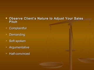  Observe Client’s Nature to Adjust Your SalesObserve Client’s Nature to Adjust Your Sales
PitchPitch
 ComplaintfulComplaintful
 DemandingDemanding
 Soft spokenSoft spoken
 ArgumentativeArgumentative
 Half-convincedHalf-convinced
 