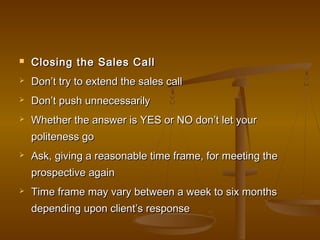  Closing the Sales CallClosing the Sales Call
 Don’t try to extend the sales callDon’t try to extend the sales call
 Don’t push unnecessarilyDon’t push unnecessarily
 Whether the answer is YES or NO don’t let yourWhether the answer is YES or NO don’t let your
politeness gopoliteness go
 Ask, giving a reasonable time frame, for meeting theAsk, giving a reasonable time frame, for meeting the
prospective againprospective again
 Time frame may vary between a week to six monthsTime frame may vary between a week to six months
depending upon client’s responsedepending upon client’s response
 