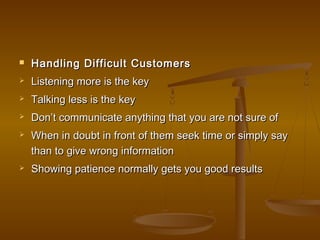  Handling Difficult CustomersHandling Difficult Customers
 Listening more is the keyListening more is the key
 Talking less is the keyTalking less is the key
 Don’t communicate anything that you are not sure ofDon’t communicate anything that you are not sure of
 When in doubt in front of them seek time or simply sayWhen in doubt in front of them seek time or simply say
than to give wrong informationthan to give wrong information
 Showing patience normally gets you good resultsShowing patience normally gets you good results
 
