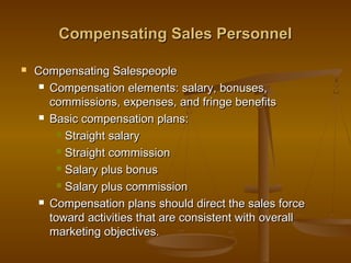 Compensating Sales PersonnelCompensating Sales Personnel
 Compensating SalespeopleCompensating Salespeople
 Compensation elements: salary, bonuses,Compensation elements: salary, bonuses,
commissions, expenses, and fringe benefitscommissions, expenses, and fringe benefits
 Basic compensation plans:Basic compensation plans:
 Straight salaryStraight salary
 Straight commissionStraight commission
 Salary plus bonusSalary plus bonus
 Salary plus commissionSalary plus commission
 Compensation plans should direct the sales forceCompensation plans should direct the sales force
toward activities that are consistent with overalltoward activities that are consistent with overall
marketing objectives.marketing objectives.
 