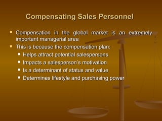 Compensating Sales PersonnelCompensating Sales Personnel
 Compensation in the global market is an extremelyCompensation in the global market is an extremely
important managerial areaimportant managerial area
 This is because the compensation plan:This is because the compensation plan:
 Helps attract potential salespersonsHelps attract potential salespersons
 Impacts a salesperson’s motivationImpacts a salesperson’s motivation
 Is a determinant of status and valueIs a determinant of status and value
 Determines lifestyle and purchasing powerDetermines lifestyle and purchasing power
 
