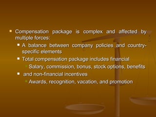  Compensation package is complex and affected byCompensation package is complex and affected by
multiple forces:multiple forces:
 A balance between company policies and country-A balance between company policies and country-
specific elementsspecific elements
 Total compensation package includes financialTotal compensation package includes financial
 Salary, commission, bonus, stock options, benefitsSalary, commission, bonus, stock options, benefits
 and non-financial incentivesand non-financial incentives
 Awards, recognition, vacation, and promotionAwards, recognition, vacation, and promotion
 