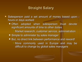 Straight SalaryStraight Salary
 Salesperson paid a set amount of money based uponSalesperson paid a set amount of money based upon
hours or days workedhours or days worked
 Often adopted when salesperson must devoteOften adopted when salesperson must devote
significant amounts of time to other dutiessignificant amounts of time to other duties
 Market research, customer service, administrationMarket research, customer service, administration
 Simple to administer by sales managerSimple to administer by sales manager
 But, no direct link between performance and reward!But, no direct link between performance and reward!
 More commonly used in Europe and may beMore commonly used in Europe and may be
difficult to change by global sales managersdifficult to change by global sales managers
 