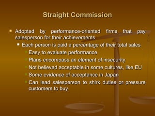 Straight CommissionStraight Commission
 Adopted by performance-oriented firms that payAdopted by performance-oriented firms that pay
salesperson for their achievementssalesperson for their achievements
 Each person is paid a percentage of their total salesEach person is paid a percentage of their total sales
 Easy to evaluate performanceEasy to evaluate performance
 Plans encompass an element of insecurityPlans encompass an element of insecurity
 Not believed acceptable in some cultures, like EUNot believed acceptable in some cultures, like EU
 Some evidence of acceptance in JapanSome evidence of acceptance in Japan
 Can lead salesperson to shirk duties or pressureCan lead salesperson to shirk duties or pressure
customers to buycustomers to buy
 