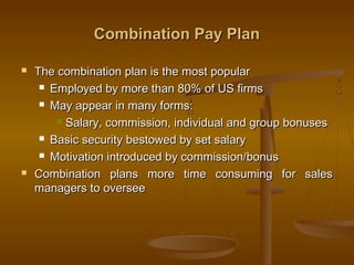 Combination Pay PlanCombination Pay Plan
 The combination plan is the most popularThe combination plan is the most popular
 Employed by more than 80% of US firmsEmployed by more than 80% of US firms
 May appear in many forms:May appear in many forms:
 Salary, commission, individual and group bonusesSalary, commission, individual and group bonuses
 Basic security bestowed by set salaryBasic security bestowed by set salary
 Motivation introduced by commission/bonusMotivation introduced by commission/bonus
 Combination plans more time consuming for salesCombination plans more time consuming for sales
managers to overseemanagers to oversee
 