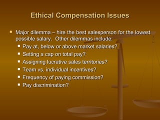 Ethical Compensation IssuesEthical Compensation Issues
 Major dilemma – hire the best salesperson for the lowestMajor dilemma – hire the best salesperson for the lowest
possible salary. Other dilemmas include:possible salary. Other dilemmas include:
 Pay at, below or above market salaries?Pay at, below or above market salaries?
 Setting a cap on total pay?Setting a cap on total pay?
 Assigning lucrative sales territories?Assigning lucrative sales territories?
 Team vs. individual incentives?Team vs. individual incentives?
 Frequency of paying commission?Frequency of paying commission?
 Pay discrimination?Pay discrimination?
 