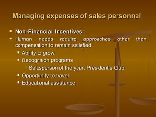 Managing expenses of sales personnelManaging expenses of sales personnel
 Non-Financial Incentives:Non-Financial Incentives:
 Human needs require approaches other thanHuman needs require approaches other than
compensation to remain satisfiedcompensation to remain satisfied
 Ability to growAbility to grow
 Recognition programsRecognition programs
 Salesperson of the year, President’s ClubSalesperson of the year, President’s Club
 Opportunity to travelOpportunity to travel
 Educational assistanceEducational assistance
 