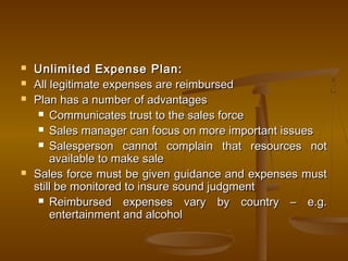  Unlimited Expense Plan:Unlimited Expense Plan:
 All legitimate expenses are reimbursedAll legitimate expenses are reimbursed
 Plan has a number of advantagesPlan has a number of advantages
 Communicates trust to the sales forceCommunicates trust to the sales force
 Sales manager can focus on more important issuesSales manager can focus on more important issues
 Salesperson cannot complain that resources notSalesperson cannot complain that resources not
available to make saleavailable to make sale
 Sales force must be given guidance and expenses mustSales force must be given guidance and expenses must
still be monitored to insure sound judgmentstill be monitored to insure sound judgment
 Reimbursed expenses vary by country – e.g.Reimbursed expenses vary by country – e.g.
entertainment and alcoholentertainment and alcohol
 