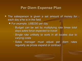 Per Diem Expense PlanPer Diem Expense Plan
 The salesperson is given a set amount of money forThe salesperson is given a set amount of money for
each day s/he is in the fieldeach day s/he is in the field
 For example, US$250 per dayFor example, US$250 per day
 Budget can be set by multiplying rate times totalBudget can be set by multiplying rate times total
days sales force expected to traveldays sales force expected to travel
 Single rate unlikely to work in all locales due toSingle rate unlikely to work in all locales due to
varying costsvarying costs
 Sales manager must adjust per diem ratesSales manager must adjust per diem rates
regularly as prices expand or contractregularly as prices expand or contract
 