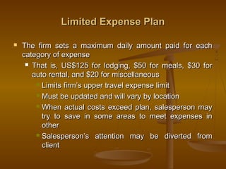 Limited Expense PlanLimited Expense Plan
 The firm sets a maximum daily amount paid for eachThe firm sets a maximum daily amount paid for each
category of expensecategory of expense
 That is, US$125 for lodging, $50 for meals, $30 forThat is, US$125 for lodging, $50 for meals, $30 for
auto rental, and $20 for miscellaneousauto rental, and $20 for miscellaneous
 Limits firm’s upper travel expense limitLimits firm’s upper travel expense limit
 Must be updated and will vary by locationMust be updated and will vary by location
 When actual costs exceed plan, salesperson mayWhen actual costs exceed plan, salesperson may
try to save in some areas to meet expenses intry to save in some areas to meet expenses in
otherother
 Salesperson’s attention may be diverted fromSalesperson’s attention may be diverted from
clientclient
 
