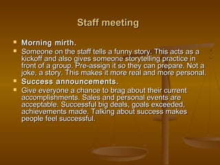 Staff meetingStaff meeting
 Morning mirth.Morning mirth.
 Someone on the staff tells a funny story. This acts as aSomeone on the staff tells a funny story. This acts as a
kickoff and also gives someone storytelling practice inkickoff and also gives someone storytelling practice in
front of a group. Pre-assign it so they can prepare. Not afront of a group. Pre-assign it so they can prepare. Not a
joke, a story. This makes it more real and more personal.joke, a story. This makes it more real and more personal.
 Success announcements.Success announcements.
 Give everyone a chance to brag about their currentGive everyone a chance to brag about their current
accomplishments. Sales and personal events areaccomplishments. Sales and personal events are
acceptable. Successful big deals, goals exceeded,acceptable. Successful big deals, goals exceeded,
achievements made. Talking about success makesachievements made. Talking about success makes
people feel successful.people feel successful.
 