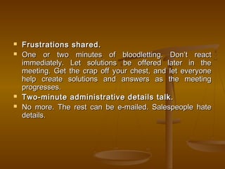  Frustrations shared.Frustrations shared.
 One or two minutes of bloodletting. Don’t reactOne or two minutes of bloodletting. Don’t react
immediately. Let solutions be offered later in theimmediately. Let solutions be offered later in the
meeting. Get the crap off your chest, and let everyonemeeting. Get the crap off your chest, and let everyone
help create solutions and answers as the meetinghelp create solutions and answers as the meeting
progresses.progresses.
 Two-minute administrative details talk.Two-minute administrative details talk.
 No more. The rest can be e-mailed. Salespeople hateNo more. The rest can be e-mailed. Salespeople hate
details.details.
 