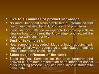  Five to 10 minutes of product knowledge.Five to 10 minutes of product knowledge.
 No more. Important transferable bits of information thatNo more. Important transferable bits of information that
customers can use, benefit, produce, and profit from.customers can use, benefit, produce, and profit from.
 Idea: Test or challenge salespeople to come up with anIdea: Test or challenge salespeople to come up with an
idea on how to present the knowledge, and reward theidea on how to present the knowledge, and reward the
best idea with lunch for two.best idea with lunch for two.
 Best of (examples).Best of (examples).
 How someone succeeded. Made a tough appointment,How someone succeeded. Made a tough appointment,
successful follow-up, completed a sale. Sales meetingssuccessful follow-up, completed a sale. Sales meetings
should emphasize sales. Hello!should emphasize sales. Hello!
 Sales subject/lesson of the week.Sales subject/lesson of the week.
 Sales training. Someone on the team prepares andSales training. Someone on the team prepares and
delivers a 15-minute presentation of an important aspectdelivers a 15-minute presentation of an important aspect
of your selling process. You can even invite customers toof your selling process. You can even invite customers to
participate.participate.
 