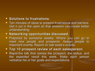  Solutions to frustrations.Solutions to frustrations.
 Ten minutes of ideas to present frustrations and barriers.Ten minutes of ideas to present frustrations and barriers.
Get it out in the open so that answers can create betterGet it out in the open so that answers can create better
understanding.understanding.
 Networking opportunities discussed.Networking opportunities discussed.
 Prepared by someone weekly. Where you can go toPrepared by someone weekly. Where you can go to
meet new people and prospects. Assign people tomeet new people and prospects. Assign people to
important events. Report on last week’s events.important events. Report on last week’s events.
 Top 10 prospect review of each salesperson.Top 10 prospect review of each salesperson.
 Rapid-fire talk that names the prospect, the status, andRapid-fire talk that names the prospect, the status, and
the expected result this week. Make each personthe expected result this week. Make each person
verbalize his or her goals and expectations.   verbalize his or her goals and expectations.   
 