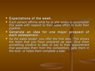  Expectations of the week.Expectations of the week.
 Each person affirms what he or she seeks to accomplishEach person affirms what he or she seeks to accomplish
this week with respect to their sales effort to build theirthis week with respect to their sales effort to build their
pipeline.pipeline.
 Generate an idea for one major prospect ofGenerate an idea for one major prospect of
each salesperson.each salesperson.
 As the sales leader, you offer the first idea. This showsAs the sales leader, you offer the first idea. This shows
the team that you have prepared as well. Give themthe team that you have prepared as well. Give them
something creative to take or say to their appointmentsomething creative to take or say to their appointment
that separates them from the competition, gets them inthat separates them from the competition, gets them in
the door, or helps them complete a sale.the door, or helps them complete a sale.
 