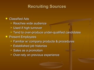 Recruiting SourcesRecruiting Sources
 Classified AdsClassified Ads
 Reaches wide audienceReaches wide audience
 Used if high turnoverUsed if high turnover
 Tend to over-produce under-qualified candidatesTend to over-produce under-qualified candidates
 Present EmployeesPresent Employees
 Familiar w/ company products & proceduresFamiliar w/ company products & procedures
 Established job historiesEstablished job histories
 Sales as a promotionSales as a promotion
 Over-rely on previous experienceOver-rely on previous experience
 