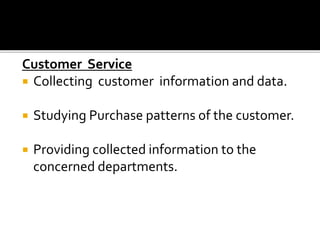 Customer Service
 Collecting customer information and data.
 Studying Purchase patterns of the customer.
 Providing collected information to the
concerned departments.
 