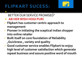  Company philosophy echoes in tagline “ MAKING
BETTER OUR SERVICE PROMISED”
 AB HER WISH HOGI PURI
 Flipkart has customer centric approach to
management
 Pioneer in initiating the sceptical indian shopper
into online retailer
 Built itself on core foundation of Reliability
,Quickness , variety and quality
 Good customer service enables Flipkart to enjoy
high level of customer satisfaction which generate
repeat business and assure positive word of mouth
 