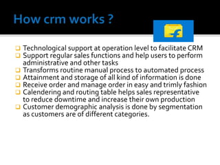  Technological support at operation level to facilitate CRM
 Support regular sales functions and help users to perform
administrative and other tasks
 Transforms routine manual process to automated process
 Attainment and storage of all kind of information is done
 Receive order and manage order in easy and trimly fashion
 Calendering and routing table helps sales representative
to reduce downtime and increase their own production
 Customer demographic analysis is done by segmentation
as customers are of different categories.
 