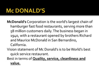 McDonald's Corporation is the world's largest chain of
hamburger fast food restaurants, serving more than
58 million customers daily.The business began in
1940, with a restaurant opened by brothers Richard
and Maurice McDonald in San Bernardino,
California.
Vision statement of Mc Donald’s is to beWorld’s best
quick service restaurant.
Best in terms of Quality, service, cleanliness and
value.
 