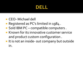  CEO- Michael dell
 Registered as PC’s limited in 1984 .
 Sold IBM PC – compatible computers .
 Known for its innovative customer service
and product custom configuration .
 It is not an inside- out company but outside
in.
 