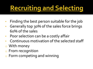 • Finding the best person suitable for the job
• Generally top 30% of the sales force brings
60% of the sales
• Poor selection can be a costly affair
• Continuous motivation of the selected staff
o With money
o From recognition
o Form competing and winning
 
